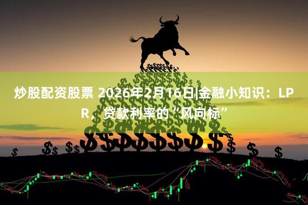 炒股配资股票 2026年2月16日|金融小知识：LPR，贷款利率的“风向标”