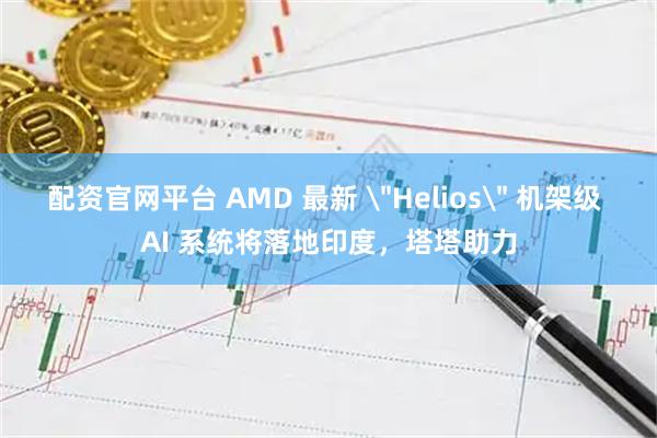 配资官网平台 AMD 最新 ＂Helios＂ 机架级 AI 系统将落地印度，塔塔助力