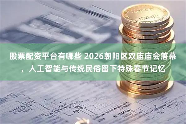 股票配资平台有哪些 2026朝阳区双庙庙会落幕，人工智能与传统民俗留下特殊春节记忆