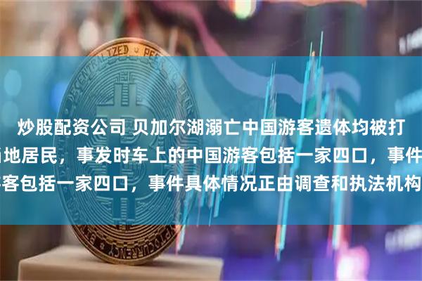 炒股配资公司 贝加尔湖溺亡中国游客遗体均被打捞上岸，司机为44岁当地居民，事发时车上的中国游客包括一家四口，事件具体情况正由调查和执法机构查明
