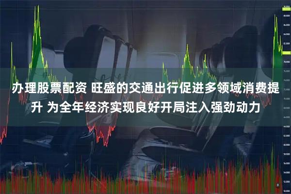 办理股票配资 旺盛的交通出行促进多领域消费提升 为全年经济实现良好开局注入强劲动力