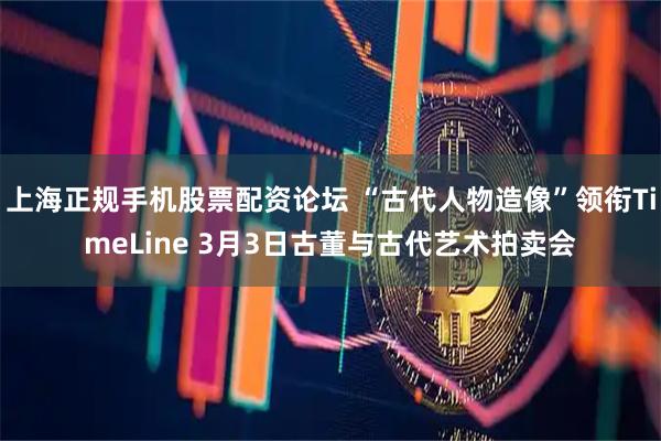 上海正规手机股票配资论坛 “古代人物造像”领衔TimeLine 3月3日古董与古代艺术拍卖会