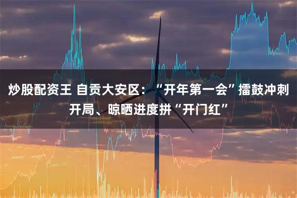 炒股配资王 自贡大安区：“开年第一会”擂鼓冲刺开局、晾晒进度拼“开门红”
