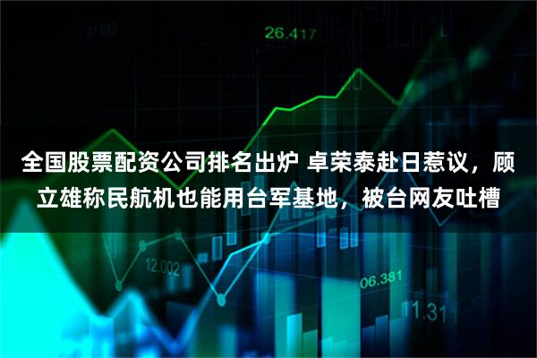 全国股票配资公司排名出炉 卓荣泰赴日惹议，顾立雄称民航机也能用台军基地，被台网友吐槽