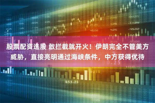 股票配资选股 敢拦截就开火！伊朗完全不管美方威胁，直接亮明通过海峡条件，中方获得优待