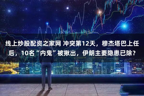 线上炒股配资之家网 冲突第12天，穆杰塔巴上任后，10名“内鬼”被揪出，伊朗主要隐患已除？