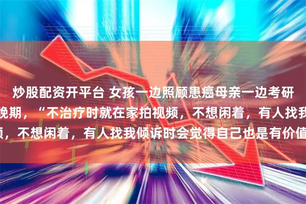 炒股配资开平台 女孩一边照顾患癌母亲一边考研，考上后却确诊直肠癌晚期，“不治疗时就在家拍视频，不想闲着，有人找我倾诉时会觉得自己也是有价值的”