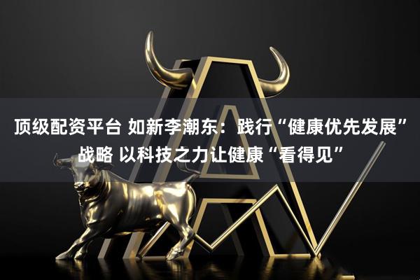 顶级配资平台 如新李潮东：践行“健康优先发展”战略 以科技之力让健康“看得见”
