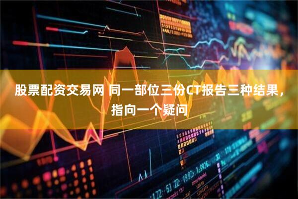 股票配资交易网 同一部位三份CT报告三种结果，指向一个疑问