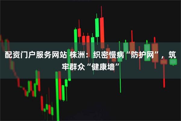 配资门户服务网站 株洲：织密慢病“防护网”，筑牢群众“健康墙”