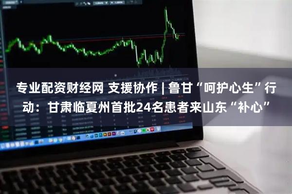 专业配资财经网 支援协作 | 鲁甘“呵护心生”行动:甘肃临夏州首批24名患者来山东“补心”