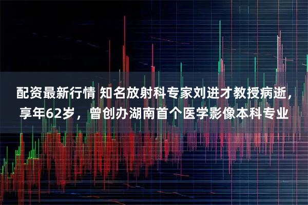 配资最新行情 知名放射科专家刘进才教授病逝,享年62岁,曾创办湖南首个医学影像本科专业