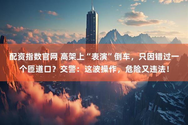 配资指数官网 高架上“表演”倒车，只因错过一个匝道口？交警：这波操作，危险又违法！