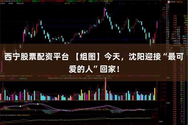 西宁股票配资平台 【组图】今天，沈阳迎接“最可爱的人”回家！