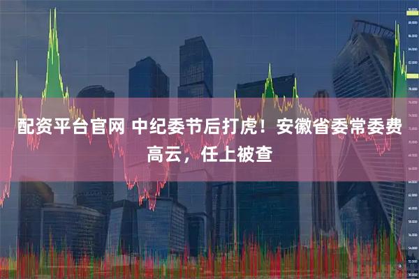 配资平台官网 中纪委节后打虎！安徽省委常委费高云，任上被查