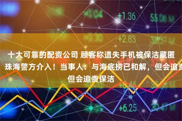 十大可靠的配资公司 顾客称遗失手机被保洁藏匿侵占，珠海警方介入！当事人：与海底捞已和解，但会追责保洁
