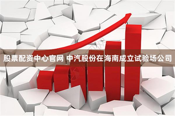 股票配资中心官网 中汽股份在海南成立试验场公司