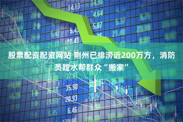 股票配资配资网站 荆州已排涝近200万方，消防员蹚水帮群众“搬家”