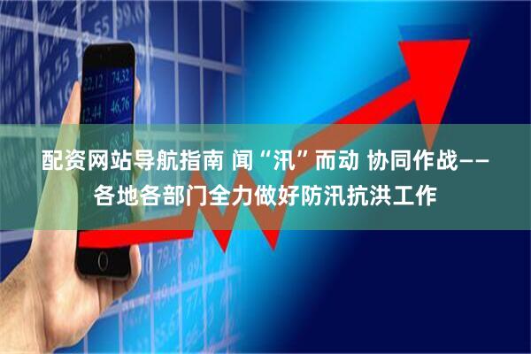 配资网站导航指南 闻“汛”而动 协同作战——各地各部门全力做好防汛抗洪工作