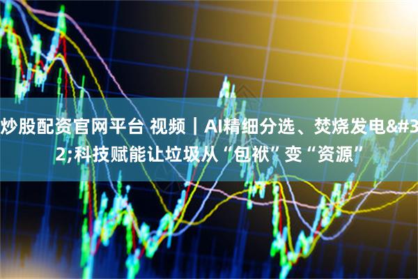 炒股配资官网平台 视频｜AI精细分选、焚烧发电 科技赋能让垃圾从“包袱”变“资源”