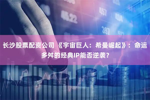 长沙股票配资公司 《宇宙巨人：希曼崛起》：命运多舛的经典IP能否逆袭？