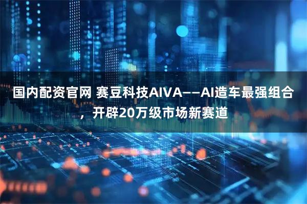 国内配资官网 赛豆科技AIVA——AI造车最强组合,开辟20万级市场新赛道