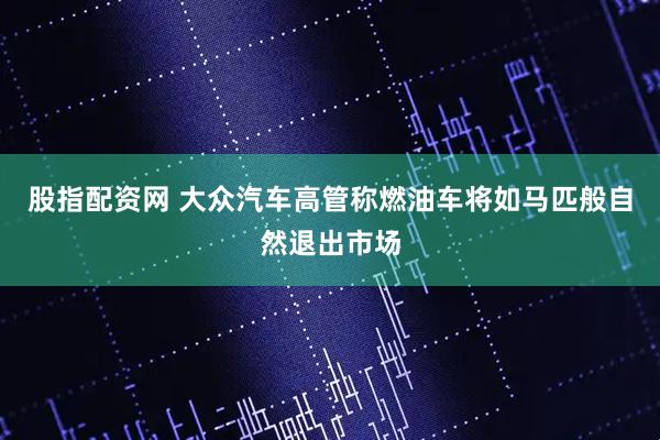 股指配资网 大众汽车高管称燃油车将如马匹般自然退出市场