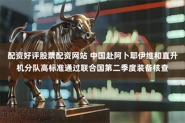 配资好评股票配资网站 中国赴阿卜耶伊维和直升机分队高标准通过联合国第二季度装备核查