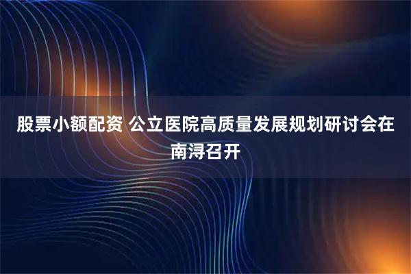 股票小额配资 公立医院高质量发展规划研讨会在南浔召开