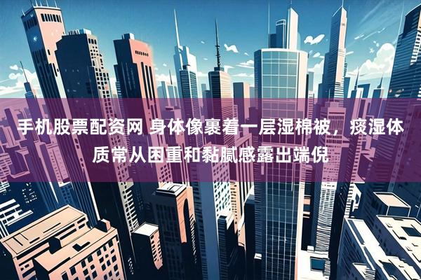 手机股票配资网 身体像裹着一层湿棉被，痰湿体质常从困重和黏腻感露出端倪