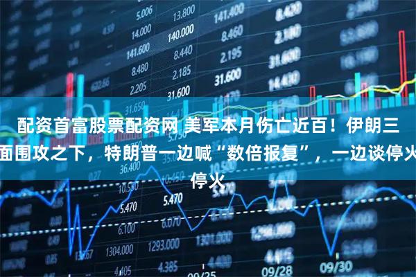 配资首富股票配资网 美军本月伤亡近百！伊朗三面围攻之下，特朗普一边喊“数倍报复”，一边谈停火