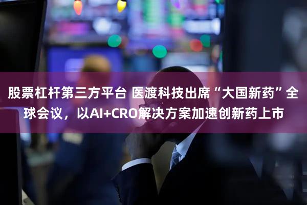 股票杠杆第三方平台 医渡科技出席“大国新药”全球会议,以AI+CRO解决方案加速创新药上市