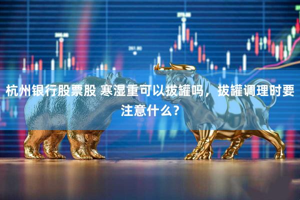 杭州银行股票股 寒湿重可以拔罐吗，拔罐调理时要注意什么？
