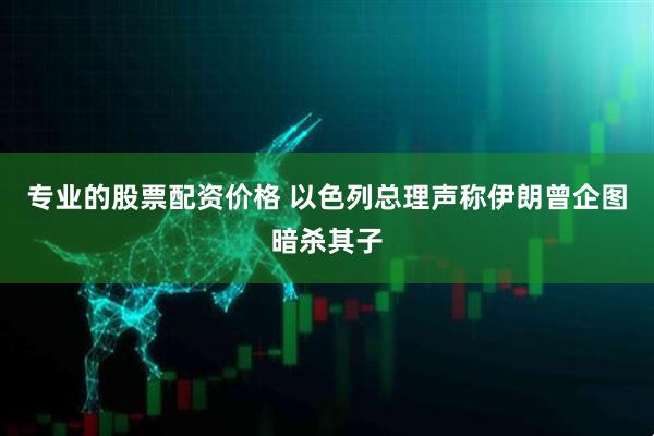 专业的股票配资价格 以色列总理声称伊朗曾企图暗杀其子